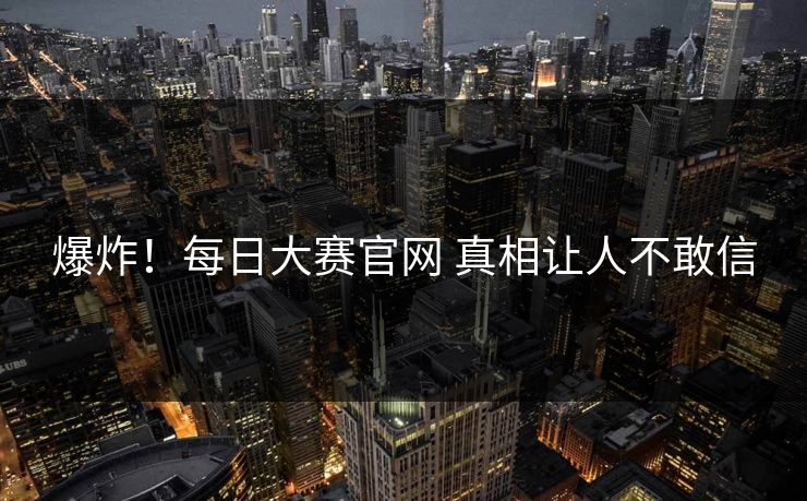 爆炸！每日大赛官网 真相让人不敢信