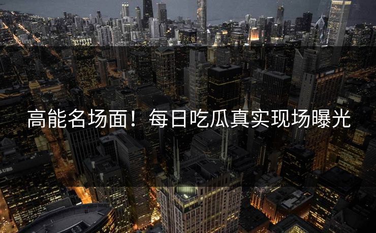 高能名场面！每日吃瓜真实现场曝光