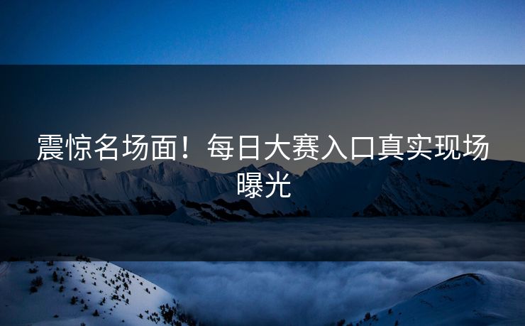 震惊名场面！每日大赛入口真实现场曝光