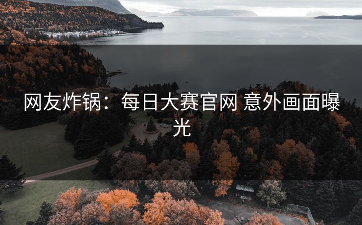 网友炸锅：每日大赛官网 意外画面曝光
