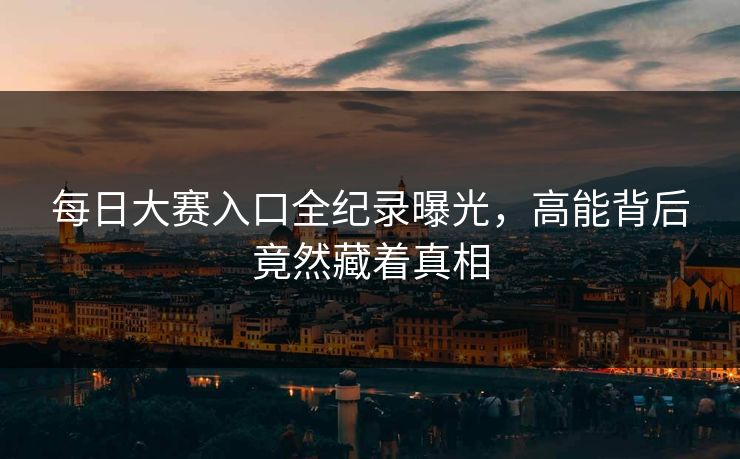 每日大赛入口全纪录曝光，高能背后竟然藏着真相