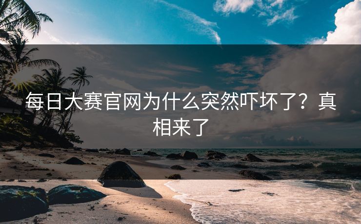 每日大赛官网为什么突然吓坏了？真相来了