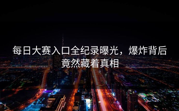 每日大赛入口全纪录曝光，爆炸背后竟然藏着真相