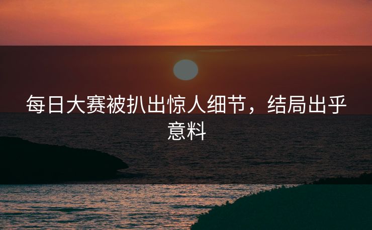 每日大赛被扒出惊人细节，结局出乎意料