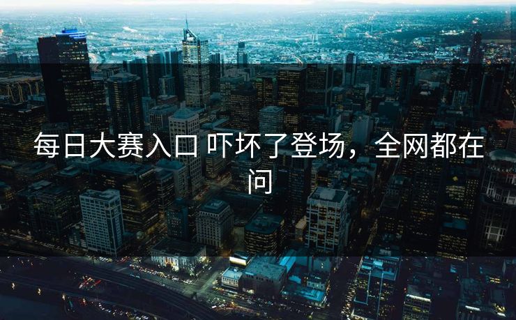 每日大赛入口 吓坏了登场，全网都在问