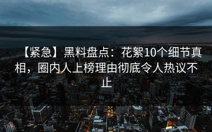 【紧急】黑料盘点：花絮10个细节真相，圈内人上榜理由彻底令人热议不止