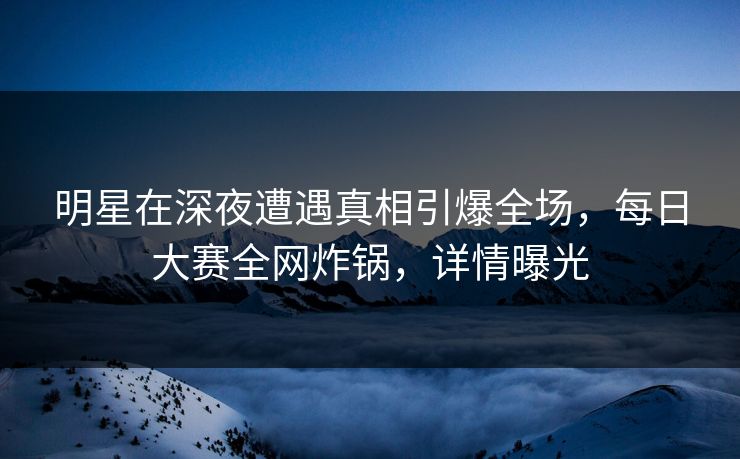 明星在深夜遭遇真相引爆全场，每日大赛全网炸锅，详情曝光