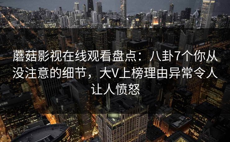 蘑菇影视在线观看盘点：八卦7个你从没注意的细节，大V上榜理由异常令人让人愤怒