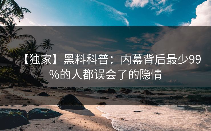 【独家】黑料科普：内幕背后最少99%的人都误会了的隐情