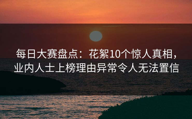 每日大赛盘点：花絮10个惊人真相，业内人士上榜理由异常令人无法置信