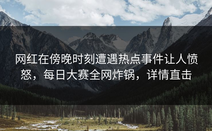 网红在傍晚时刻遭遇热点事件让人愤怒，每日大赛全网炸锅，详情直击