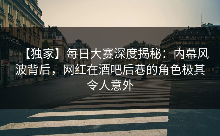 【独家】每日大赛深度揭秘：内幕风波背后，网红在酒吧后巷的角色极其令人意外