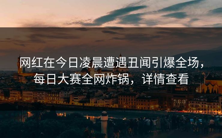 网红在今日凌晨遭遇丑闻引爆全场，每日大赛全网炸锅，详情查看