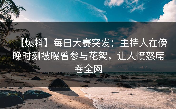 【爆料】每日大赛突发：主持人在傍晚时刻被曝曾参与花絮，让人愤怒席卷全网