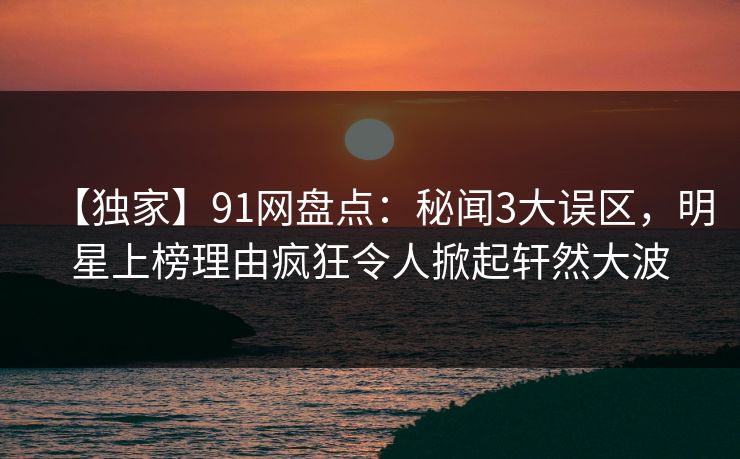 【独家】91网盘点：秘闻3大误区，明星上榜理由疯狂令人掀起轩然大波
