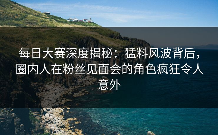 每日大赛深度揭秘：猛料风波背后，圈内人在粉丝见面会的角色疯狂令人意外