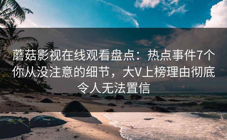 蘑菇影视在线观看盘点：热点事件7个你从没注意的细节，大V上榜理由彻底令人无法置信