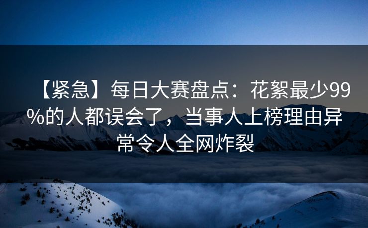 【紧急】每日大赛盘点：花絮最少99%的人都误会了，当事人上榜理由异常令人全网炸裂