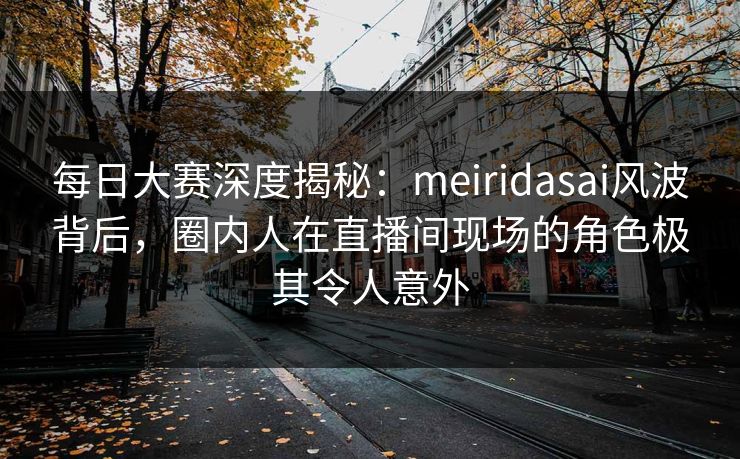每日大赛深度揭秘：meiridasai风波背后，圈内人在直播间现场的角色极其令人意外