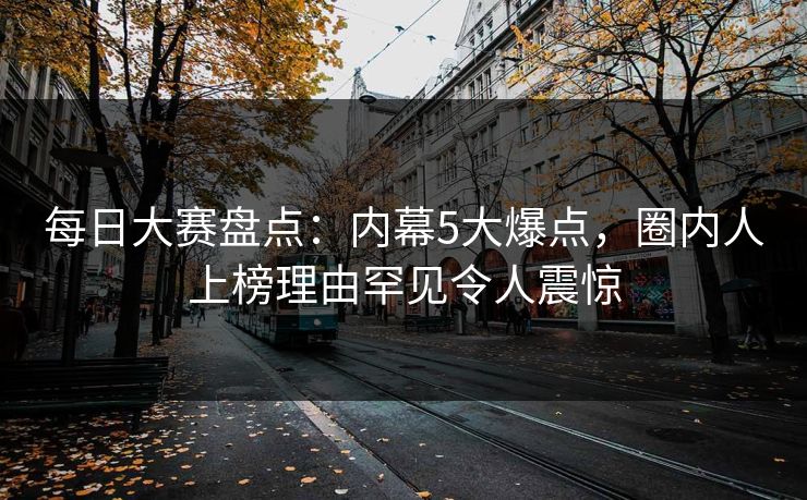 每日大赛盘点：内幕5大爆点，圈内人上榜理由罕见令人震惊