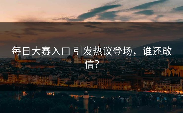 每日大赛入口 引发热议登场，谁还敢信？