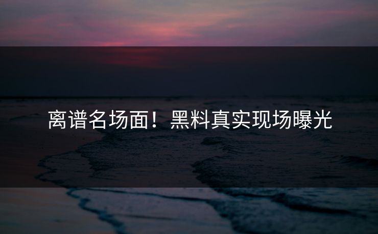 离谱名场面！黑料真实现场曝光