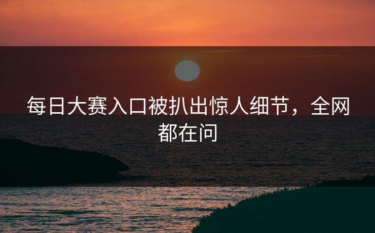 每日大赛入口被扒出惊人细节，全网都在问