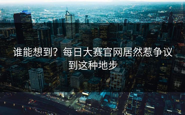 谁能想到？每日大赛官网居然惹争议到这种地步
