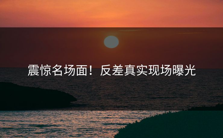 震惊名场面！反差真实现场曝光