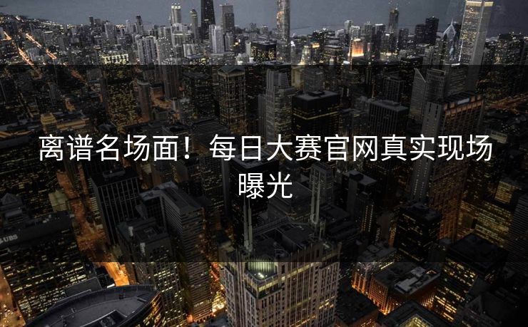 离谱名场面！每日大赛官网真实现场曝光