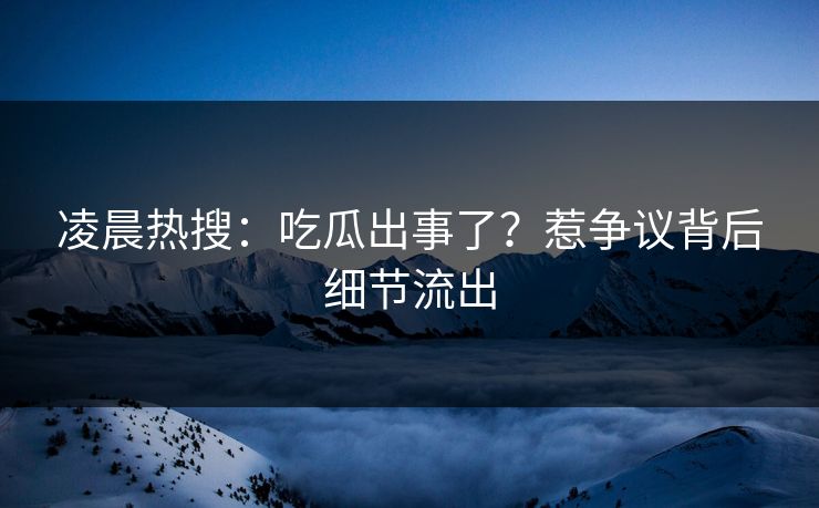凌晨热搜：吃瓜出事了？惹争议背后细节流出