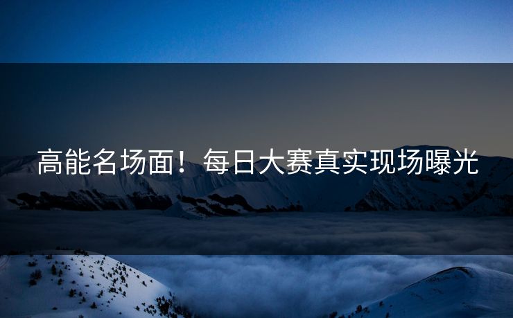 高能名场面！每日大赛真实现场曝光