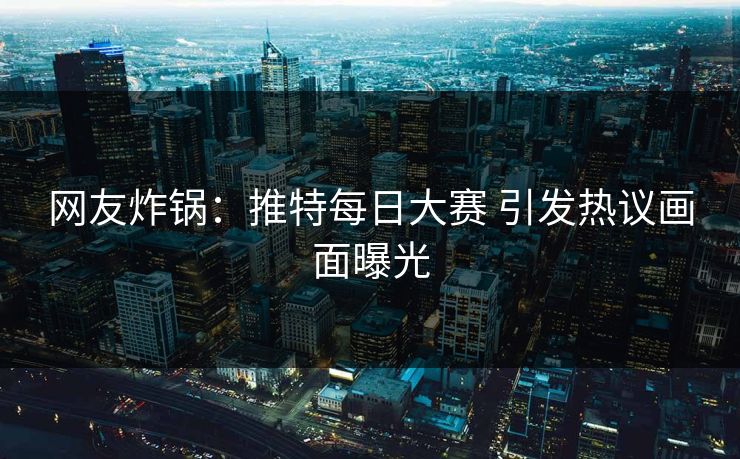 网友炸锅：推特每日大赛 引发热议画面曝光
