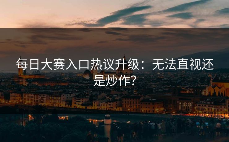 每日大赛入口热议升级：无法直视还是炒作？