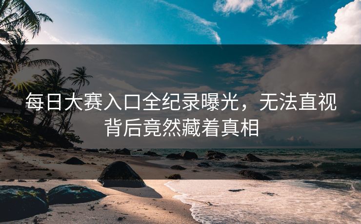 每日大赛入口全纪录曝光，无法直视背后竟然藏着真相