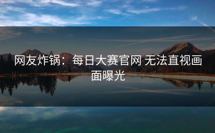 网友炸锅：每日大赛官网 无法直视画面曝光
