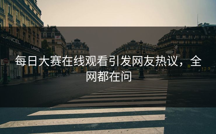 每日大赛在线观看引发网友热议，全网都在问