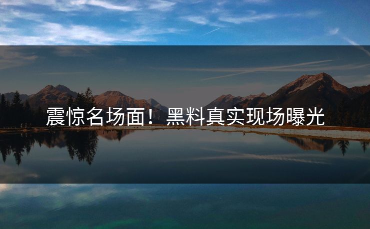 震惊名场面！黑料真实现场曝光