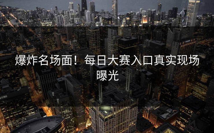 爆炸名场面！每日大赛入口真实现场曝光