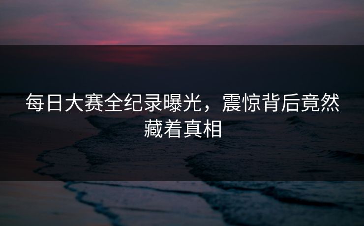 每日大赛全纪录曝光，震惊背后竟然藏着真相