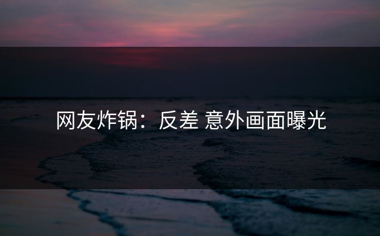 网友炸锅：反差 意外画面曝光
