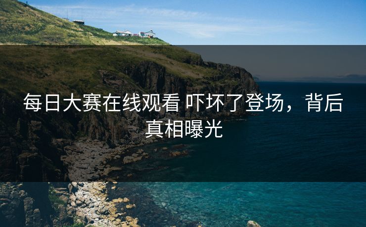每日大赛在线观看 吓坏了登场，背后真相曝光