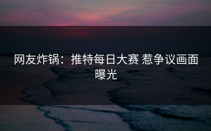 网友炸锅：推特每日大赛 惹争议画面曝光