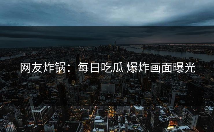 网友炸锅：每日吃瓜 爆炸画面曝光
