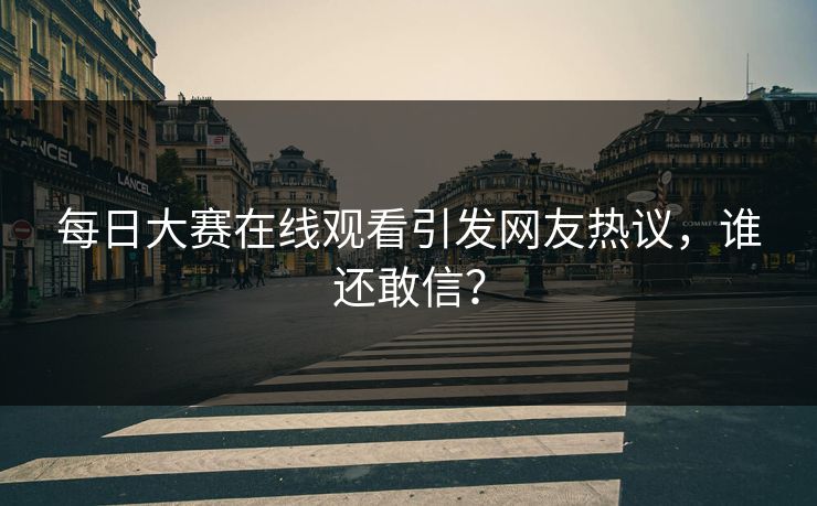 每日大赛在线观看引发网友热议，谁还敢信？