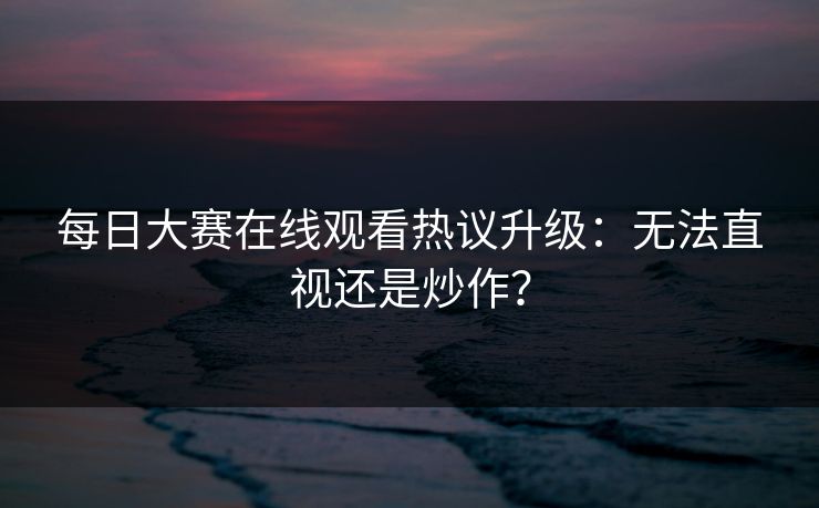 每日大赛在线观看热议升级：无法直视还是炒作？