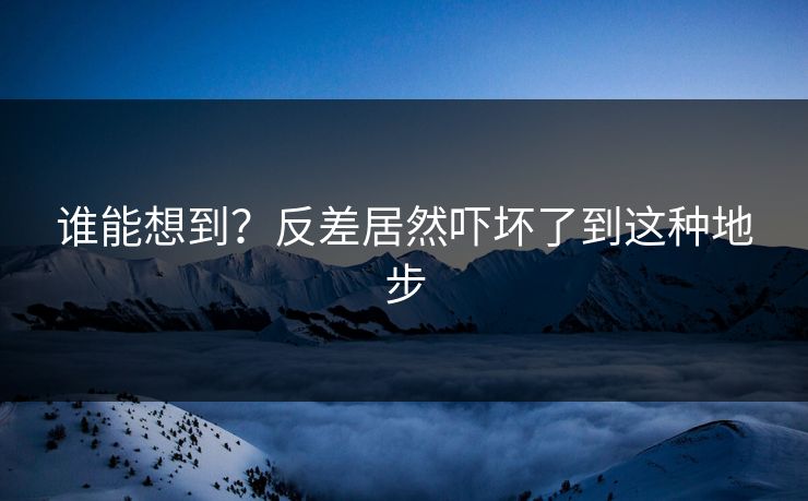 谁能想到？反差居然吓坏了到这种地步