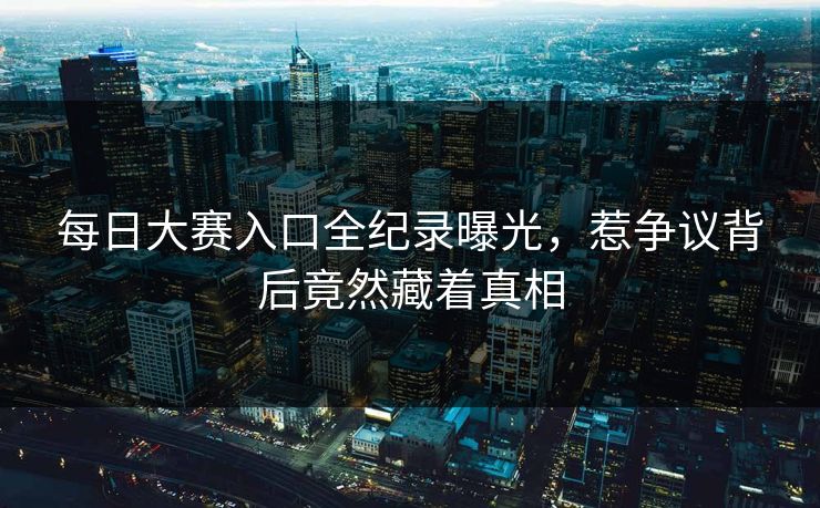 每日大赛入口全纪录曝光，惹争议背后竟然藏着真相