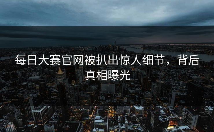 每日大赛官网被扒出惊人细节，背后真相曝光