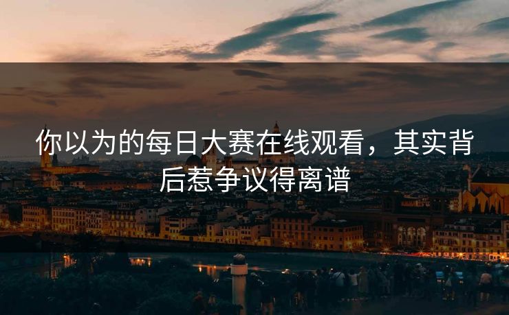 你以为的每日大赛在线观看，其实背后惹争议得离谱